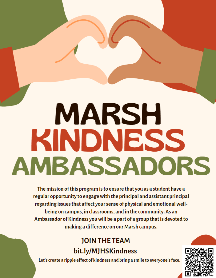 Kindness ambassadors: The mission of this program is to ensure that you as a student have a regular opportunity to engage with the principal and assistant principal regarding issues that affect your sense of physical and emotional well being on campus. in classrooms, and in the community. As an Ambassador of kindness you will be a part of a group that is devoted to making a difference on our marsh campus. 